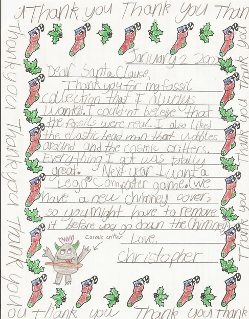 January 2 2002 / Dear Santa Clause, Thank you for my fossil collection that I always wanted. I couldn't beleive [sic] that the fossils were real. I also liked the elastic bead man that wobbles around and the Cosmic Critters. Everything I got was totally great. Next year I want a Lego computer game. (We have a new chimney cover, so you might have to remove it before you go down the chimney.) Love, Christopher