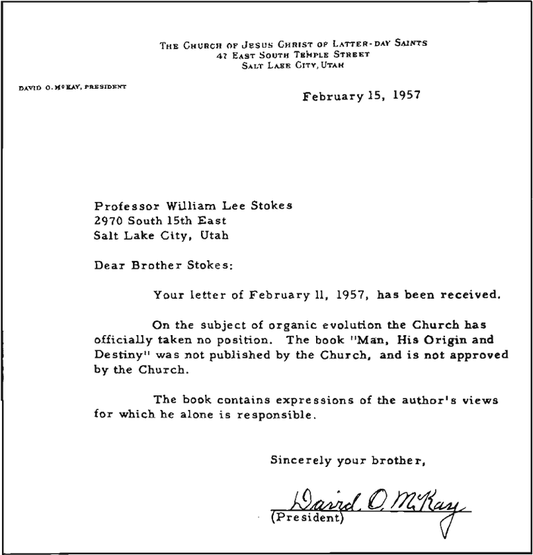 February 15, 1957 / Professor William Lee Stokes / 2970 South 15th East / Salt Lake City, Utah / Dear Brother Stokes: Your letter of February 11, 1957, has been received. / On the subject of organic evolution the Church has officially taken no position. The book 
