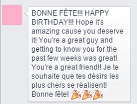 Marie: BONNE FÊTE!!! HAPPY BIRTHDAY!!! Hope it's amazing cause you deserve it! You're a great guy and getting to know you for the past few weeks was great! You're a great friend!! Je te souhaite que tes désirs les plus chers se réalisent! Bonne fête! (three party horn/confetti emojis)