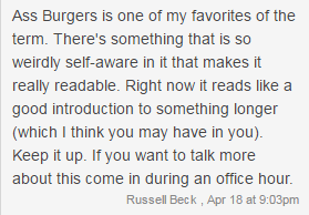 Ass Burgers is one of my favorites of the term. There's something that is so weirdly self-aware in it that makes it really readable. Right now it reads like a good introduction to something longer (which I think you may have in you). Keep it up. If you want to talk more about this come in during an office hour. - Russell Beck, Apr 18 at 9:03pm