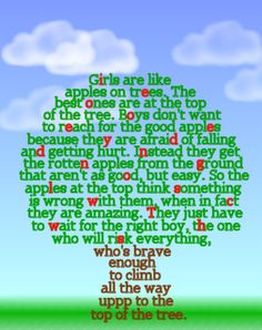Green, red and brown words in the shape of a tree: Girls are like apples on trees. The best ones are at the top of the tree. Boys don't want to reach for the good apples because they are afraid of falling and getting hurt. Instead they get the rotten apples from the ground that aren't as good, but easy. So the apples at the top think something is wrong with them, when in fact they are amazing. They just have to wait for the right boy, the one who will risk everything, who's brave enough to climb all the way uppp to the top of the tree.