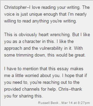 Christopher - I love reading your writing. The voice is just unique enough that I'm nearly willing to read anything you're writing. / This is obviously heart wrenching. But I like you as a character in this. I like the approach and the vulnerability in it. With some trimming down, this would be great. / I have to mention that this essay makes me a little worried about you. I hope that if you need to, you're reaching out to the provided channels for help. Chris - thank you for sharing this. / Russell Beck, Mar 14 at 8:27pm
