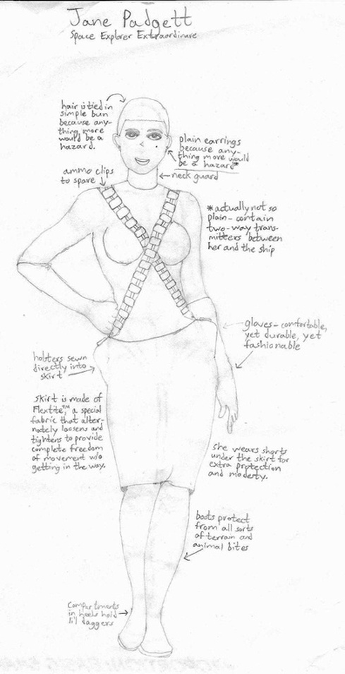 Sketch of Jane Padgett, Space Explorer Extraordinaire. Hair is tied in simple bun because anything more would be a hazard. Ammo clips to spare. Plain earrings because anything more would be a hazard (actually not so plain - contain two-way transmitters between her and the ship). Neck guard. Gloves - comfortable, yet durable, yet fashionable. Holsters sewn directly into skirt. Skirt is made of Flextite, a special fabric that alternately loosens and tightens to provide complete freedom of movement w/o getting in the way. She wears shorts under the skirt for extra protection and modesty. Boots protect from all sorts of terrain and animal bites. Compartments in heels hold li'l daggers.