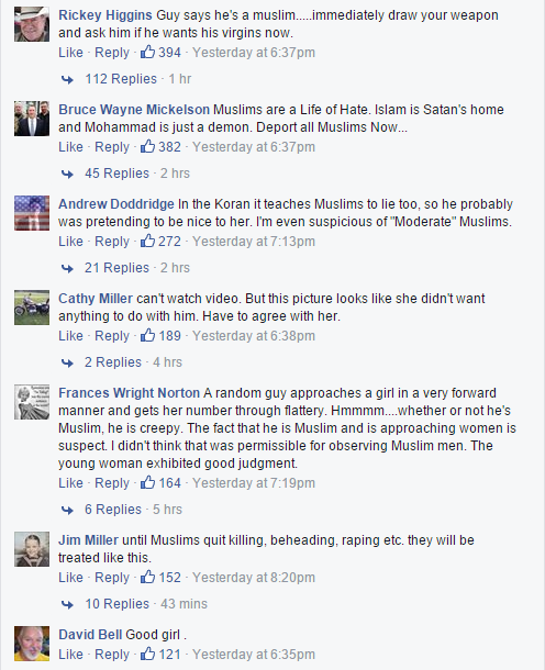 Rickey Higgins: Guy says he's a muslim.....immediately draw your weapon and ask him if he wants his virgins now. (394 likes, 113 replies) / Bruce Wayne Mickelson: Muslims are a Life of Hate. Islam is Satan's home and Mohammad is just a demon. Deport all Muslims Now... (382 likes, 45 replies) / Andrew Doddridge: In the Koran it teaches Muslims to lie too, so he probably was pretending to be nice to her. I'm even suspicious of 