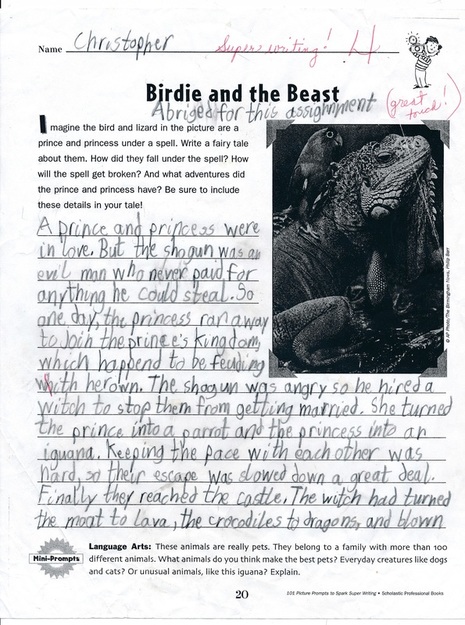 Name: Christopher / Super writing! 4 / Birdie and the Beast / Abriged [sic] for this assignment (great touch!) / Imagine the bird and lizard in the picture are a prince and princess under a spell. Write a fairy tale about them. How did they fall under the spell? How will the spell get broken? And what adventures did the prince and princess have? Be sure to include these details in your tale! / A prince and a princess were in love. But the shogun was an evil man who never paid for anything he could steal. So one day, the princess ran away to join the prince's kingdom, which happend [sic]to be feuding with her own. The shogun was angry so he hired a witch to stop them from getting married. She turned the prince into a parrot and the princess into an iguana. Keeping the pace with each other was hard, so their escape was slowed down a great deal. Finally they reached the castle. The witch had turned the moat to lava, the crocodiles to dragons, and blown / Mini-Prompts - Language Arts: These animals are really pets. They belong to a family with more than 100 different animals. What animals do you think make the best pets? Everday creatures like dogs and cats? Or unusual animals, like this iguana? Explain.