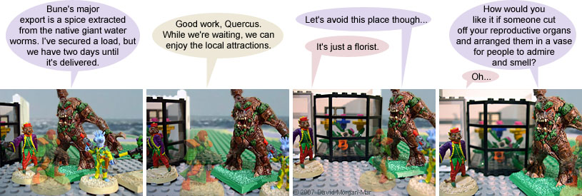 Irregular Webcomic! #1440 by David Morgan-Mar. 1 {scene: Outside, on a street of the starport} 1 Quercus: Bune's major export is a spice extracted from the native giant water worms. I've secured a load, but we have two days until it's delivered. 2 Paris: Good work, Quercus. While we're waiting, we can enjoy the local attractions. 3 Quercus: {approaching a shop with displays of flowers in the window} Let's avoid this place though... 3 Serron: It's just a florist. 4 Quercus: How would you like it if someone cut off your reproductive organs and arranged them in a vase for people to admire and smell? 4 Serron: Oh...
