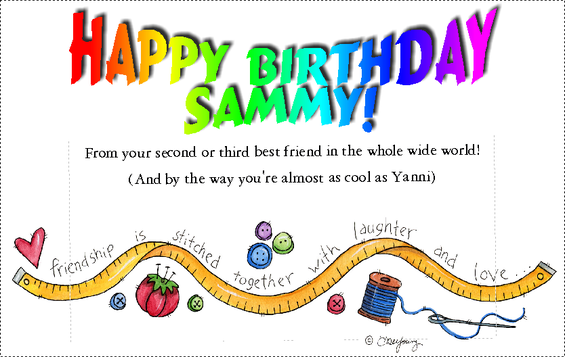 HAPPY BIRTHDAY SAMMY! From your second or third best friend in the whole wide world! (And by the way you're almost as cool as Yanni) friendship is stitched together with laughter and love...