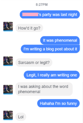 Facebook chat, 8:27PM. Me: [Redacted]'s party was last night / Quincy: How'd it go? / Me: It was phenomenal. I'm writing a blog post about it / Quincy: Sarcasm or legit? / Me: Legit, I really am writing one / Quincy: I was asking about the word phenomenal / Me: Hahaha I'm so funny / Quincy: Lol