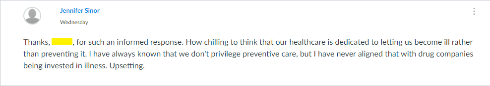 Thanks, Kelsie, for such an informed response. How chilling to think that our healthcare is dedicated to letting us become ill rather than preventing it. I have always known that we don't privilege preventive care, but I have never aligned that with drug companies being invested in illness. Upsetting.