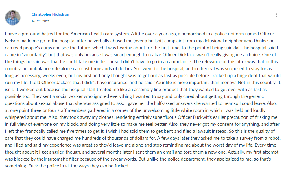 I have a profound hatred for the American health care system. A little over a year ago, a hemorrhoid in a police uniform named Officer Nelson made me go to the hospital after he verbally abused me (over a bullshit complaint from my delusional neighbor who thinks she can read people's auras and see the future, which I was hearing about for the first time) to the point of being suicidal. The hospital said I came in 