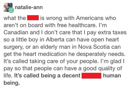 natalie-ann: what the [redacted] is wrong with Americans who aren't on board with free healthcare. I'm Canadian and I don't care that I pay extra taxes so a little boy in Alberta can have open heart surgery, or an elderly man in Nova Scotia can get the heart medication he desperately needs. It's called taking care of your people. I'm glad I pay so that people can have a good quality of life. It's called being a decent [redacted] human being.