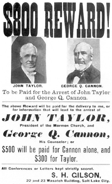 $800 Reward! [Pictured] John Taylor. [Pictured] George Q. Cannon. To be Paid for the Arrest of John Taylor and George Q. Cannon. The above Reward will be paid for the delivery to me, or for information that will lead to the arrest of JOHN TAYLOR, President of the Mormon Church, and George Q. Cannon, His Counselor; or $500 will be paid for Cannon alone, and $300 for Taylor. All Conferences or Letters kept strictly secret. S. H. GILSON, 22 and 23 Wasatch Building, Salt Lake City.
