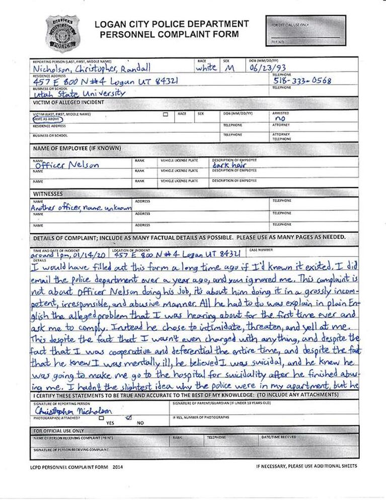I would have filled out this form a long time ago if I had known it existed. I did email the police department over a year ago, and you ignored me. This complaint is not about Officer Nelson doing his job; it’s about him doing it in a grossly incompetent, irresponsible, and abusive manner. All he had to do was explain in plain English the alleged problem that I was hearing about for the first time ever and ask me to comply. Instead he chose to intimidate, threaten, and yell at me. This despite the fact that I wasn’t even charged with anything, and despite the fact that I was cooperative and deferential the entire time, and despite the fact that he knew I was mentally ill, he believed I was suicidal, and he knew he was going to make me go to the hospital for suicidality after he finished abusing me. I had not the slightest idea why the police had come to my apartment, but he 