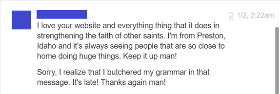 1/2, 2:22am: I love your website and everything that it does in strengthening the faith of other Saints. I'm from Preston, Idaho and it's always seeing people that are so close to home doing huge things. Keep it up man! / Sorry, I realize that I butchered my grammar in that message. It's late! Thanks again man!