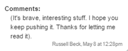 Comments: (It's brave, interesting stuff. I hope you keep pushing it. Thanks for letting me read it). - Russell Beck, May 8 at 12:28pm