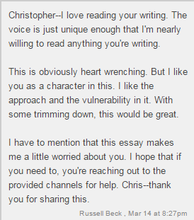 Christopher - I love reading your writing. The voice is just unique enough that I'm nearly willing to read anything you're writing. / This is obviously heart wrenching. But I like you as a character in this. I like the approach and the vulnerability in it. With some trimming down, this would be great. / I have to mention that this essay makes me a little worried about you. I hope that if you need to, you're reaching out to the provided channels for help. Chris - thank you for sharing this. / Russell Beck, Mar 14 at 8:27pm