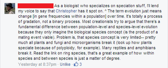 Facebook comment: As a biologist who specializes on speciation stuff, I'll lend my voice to say that Christopher has it spot on. ^ The term evolution just means change [in gene frequencies within a population] over time. It's totally a process of gradation, not a binary process. Most creationists try to argue that there's a fundamental difference between population-level and species-level evolution because they only imagine the biological species concept (is the product of a mating event viable). Problem is, that species concept is very limited - pretty much all plants and fungi and microorganisms break it (look up how plants speciate because of polyploidy, for example). Many reptiles and amphibians break it. Read the link on ring species, that's a great example of how within species and between species is just a matter of degree.