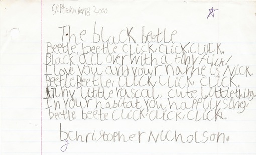 September 8 2000. The black beetle / Beetle, beetle click, click, click. / Black all over with a tiny flick! / I love you and your name is Nick. / Beetle Beetle, click, click, click. / Tiny little rascal, cute little thing. / In your habitat you happily sing. / beetle beete [sic] click, click, click. / b[y] Christopher Nicholson.