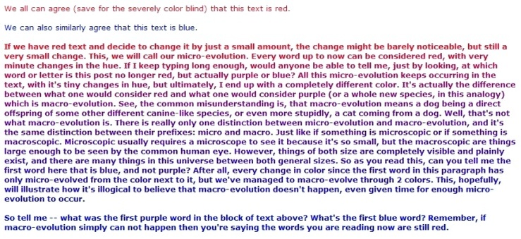 We can all agree (save for the severely color blind) that this text is red. / We can also similarly agree that this text is blue. / If we have red text and decide to change it by just a small amount, the change might be barely noticeable, but still a very small change. This, we will call our micro-evolution. Every word up to now can be considered red, with very minute changes in the hue. If I keep typing long enough, would anyone be able to tell me, just by looking, at which word or letter is this post no longer red, but actually purple or blue? All this micro-evolution keeps occurring in the text, with it's [sic] tiny changes in hue, but ultimately, I end up with a completely different color. It's actually the difference between what one would consider red and what one would consider purple (or a whole new species, in this analogy) which is macro-evolution. See, the common misunderstanding is, that macro-evolution means a dog being a direct offspring of some other canine-like species, or even more stupidly, a cat coming from a dog. Well, that's not what macro-evolution is. There is really only one distinction between micro-evolution and macro-evolution, and it's the same distinction between their prefixes: micro and macro. Just like if something is microscopic or if something is macroscopic. Microscopic usually requires a microscope to see it because it's so small, but the macroscopic are things large enough to be seen by the common human eye. However, things of both sizes are completely visible and plainly exist, and there are many things in this universe between both general sizes. So as you read this, can you tell me the first word here that is blue, and not purple? After all, every change in color since the first word in this paragraph has only micro-evolved from the color next to it, but we've managed to macro-evolve through 2 [two] colors. This, hopefully, will illustrate how it's illogical to believe that macro-evolution doesn't happen, even given time for enough micro-evolution to occur. / So tell me - what was the first purple word in the block of text above? What's the first blue word? Remember, if macro-evolution simply can not happen then you're saying the words you are reading now are still red.