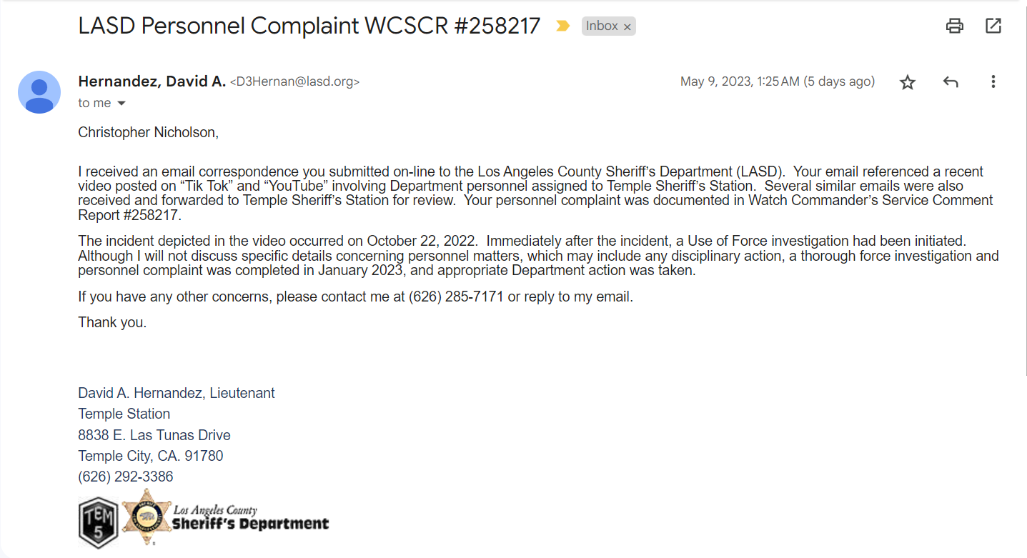 Christopher Nicholson,     I received an email correspondence you submitted on-line to the Los Angeles County Sheriff’s Department (LASD).  Your email referenced a recent video posted on “Tik Tok” and “YouTube” involving Department personnel assigned to Temple Sheriff’s Station.  Several similar emails were also received and forwarded to Temple Sheriff’s Station for review.  Your personnel complaint was documented in Watch Commander’s Service Comment Report #258217.     The incident depicted in the video occurred on October 22, 2022.  Immediately after the incident, a Use of Force investigation had been initiated.  Although I will not discuss specific details concerning personnel matters, which may include any disciplinary action, a thorough force investigation and personnel complaint was completed in January 2023, and appropriate Department action was taken.  If you have any other concerns, please contact me at (626) 285-7171 or reply to my email.  Thank you.        David A. Hernandez, Lieutenant  Temple Station  8838 E. Las Tunas Drive  Temple City, CA. 91780  (626) 292-3386